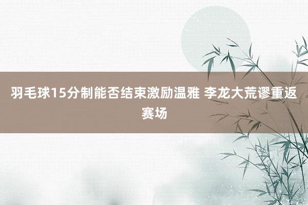 羽毛球15分制能否结束激励温雅 李龙大荒谬重返赛场